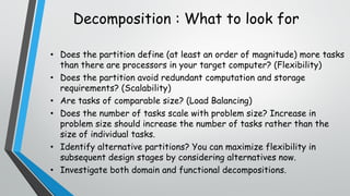 • Does the partition define (at least an order of magnitude) more tasks
than there are processors in your target computer? (Flexibility)
• Does the partition avoid redundant computation and storage
requirements? (Scalability)
• Are tasks of comparable size? (Load Balancing)
• Does the number of tasks scale with problem size? Increase in
problem size should increase the number of tasks rather than the
size of individual tasks.
• Identify alternative partitions? You can maximize flexibility in
subsequent design stages by considering alternatives now.
• Investigate both domain and functional decompositions.
Decomposition : What to look for
 