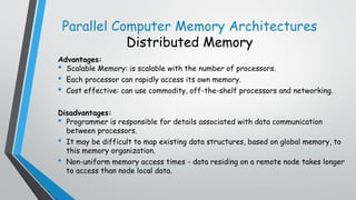 Parallel Computer Memory Architectures
Distributed Memory
Advantages:
• Scalable Memory: is scalable with the number of processors.
• Each processor can rapidly access its own memory.
• Cost effective: can use commodity, off-the-shelf processors and networking.
Disadvantages:
• Programmer is responsible for details associated with data communication
between processors.
• It may be difficult to map existing data structures, based on global memory, to
this memory organization.
• Non-uniform memory access times - data residing on a remote node takes longer
to access than node local data.
 