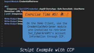 21
Import-Module CredentialRetriever
do {
$response = Get-CCPCredential –AppID DemoApp –Safe DemoSafe –UserName
DemoUser –URL https://components.cyberarkdemo.com
} until ( $response.PasswordChangeinProcess –eq $false )
Write-Output $response.Content # Password
Write-Output $response.UserName # Username
Write-Output $response.Address # Address
🏃 🏻♂️
 