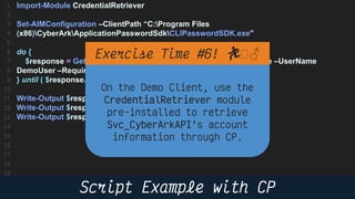 24
Import-Module CredentialRetriever
Set-AIMConfiguration –ClientPath “C:Program Files
(x86)CyberArkApplicationPasswordSdkCLIPasswordSDK.exe”
do {
$response = Get-AIMCredential –AppID DemoApp –Safe DemoSafe –UserName
DemoUser –RequiredProps Address,Username
} until ( $response.PasswordChangeinProcess –eq $false )
Write-Output $response.Content # Password
Write-Output $response.UserName # Username
Write-Output $response.Address # Address
🏃 🏻♂️
 