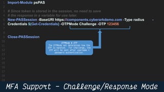 36
Import-Module psPAS
# Since token is stored in the session, no need to save
# the response in a variable for use later.
New-PASSession -BaseURI https://components.cyberarkdemo.com -Type radius -
Credentials $(Get-Credentials) -OTPMode Challenge -OTP 123456
Close-PASSession
 