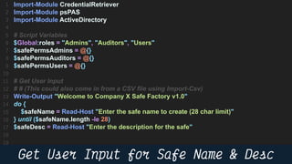 47
Import-Module CredentialRetriever
Import-Module psPAS
Import-Module ActiveDirectory
# Script Variables
$Global:roles = "Admins", "Auditors", "Users"
$safePermsAdmins = @{}
$safePermsAuditors = @{}
$safePermsUsers = @{}
# Get User Input
# # (This could also come in from a CSV file using Import-Csv)
Write-Output "Welcome to Company X Safe Factory v1.0"
do {
$safeName = Read-Host "Enter the safe name to create (28 char limit)"
} until ($safeName.length -le 28)
$safeDesc = Read-Host "Enter the description for the safe"
 