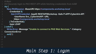 49
# Main
# # Securely login to PAS REST API while fetching credentials from AAM
try {
New-PASSession -BaseURI https://components.workshop.local `
-Credential $( `
Get-CCPCredential -AppID RESTAPIWorkshop -Safe P-APP-CyberArk-API `
-UserName Svc_CyberArkAPI -URL `
https://components.workshop.local `
).ToCredential() `
-type LDAP
} catch {
Write-Error -Message "Unable to connect to PAS Web Services." -Category
ConnectionError
exit(1)
}
 