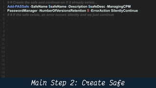 50
# # Create the safe and continue on if it already exists...
Add-PASSafe -SafeName $safeName -Description $safeDesc -ManagingCPM
PasswordManager -NumberOfVersionsRetention 5 -ErrorAction SilentlyContinue
# # If the safe exists, an error occurs silently and we just continue
 