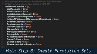 52
# # Create permission sets for role-based Safe Members
# # We're using a technique called a "SPLAT"
$safePermsAdmins = @{
ListAccounts = $true
AddAccounts = $true
UpdateAccountContent = $true
UpdateAccountProperties = $true
InitiateCPMAccountManagementOperations = $true
RenameAccounts = $true
DeleteAccounts = $true
UnlockAccounts = $true
ManageSafe = $true
ManageSafeMembers = $true
BackupSafe = $true
AccessWithoutConfirmation = $true
CreateFolders = $true
DeleteFolders = $true
MoveAccountsAndFolders = $true
}
 