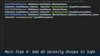 54
# # Add created Security Groups as Safe Members to our newly created Safe
Add-PASSafeMember -SafeName $safeName -MemberName
CyberArk_${safeName}_Admins -SearchIn ”workshop.local" @safePermsAdmins
Add-PASSafeMember -SafeName $safeName –MemberName
CyberArk_${safeName}_Auditors -SearchIn ”workshop.local" @safePermsAuditors
Add-PASSafeMember -SafeName $safeName -MemberName CyberArk_${safeName}_Users
-SearchIn ”workshop.local" @safePermsUsers
 