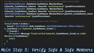 55
# # Add created Security Groups as Safe Members to our newly created Safe
Add-PASSafeMember -SafeName $safeName -MemberName
CyberArk_${safeName}_Admins -SearchIn ”workshop.local" @safePermsAdmins
Add-PASSafeMember -SafeName $safeName –MemberName
CyberArk_${safeName}_Auditors -SearchIn ”workshop.local" @safePermsAuditors
Add-PASSafeMember -SafeName $safeName -MemberName CyberArk_${safeName}_Users
-SearchIn ”workshop.local" @safePermsUsers
# # Verify the safe exists with the proper safe members
foreach ($role in $roles) {
$result = Get-PASSafe -Safe $safeName | Get-PASSafeMember | Where-Object {
$_.UserName -eq "CyberArk_${safeName}_${role}" }
if (!$result) {
Write-Error -Message "Could not find CyberArk_${safeName}_${role} as a Safe
Member of ${safeName}.”
exit(1)
}
}
 