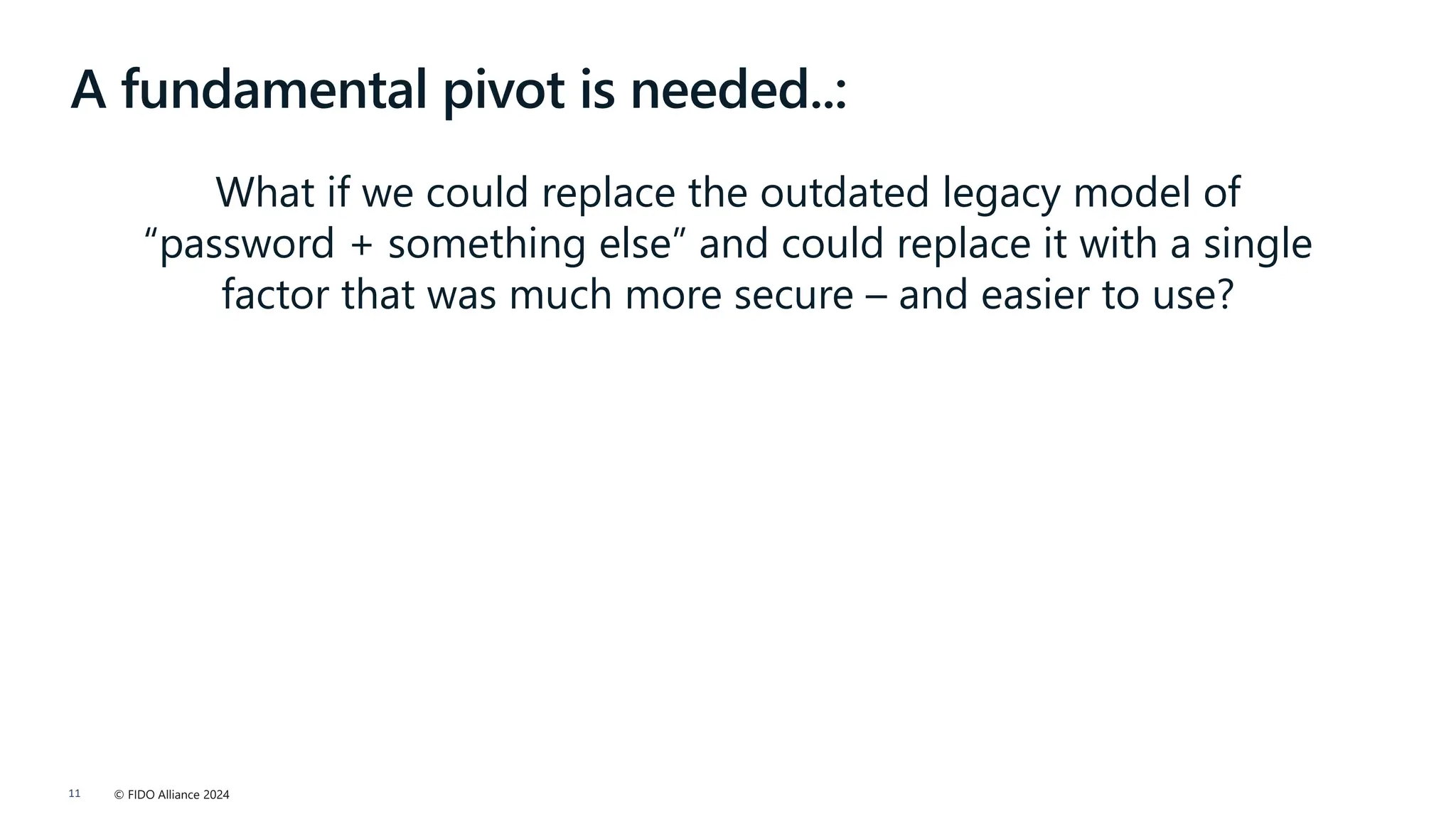 © FIDO Alliance 2024
11
A fundamental pivot is needed..:
What if we could replace the outdated legacy model of
“password + something else” and could replace it with a single
factor that was much more secure – and easier to use?
 