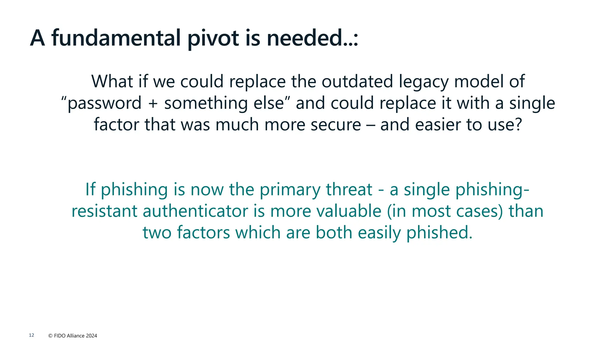 © FIDO Alliance 2024
12
A fundamental pivot is needed..:
What if we could replace the outdated legacy model of
“password + something else” and could replace it with a single
factor that was much more secure – and easier to use?
If phishing is now the primary threat - a single phishing-
resistant authenticator is more valuable (in most cases) than
two factors which are both easily phished.
 
