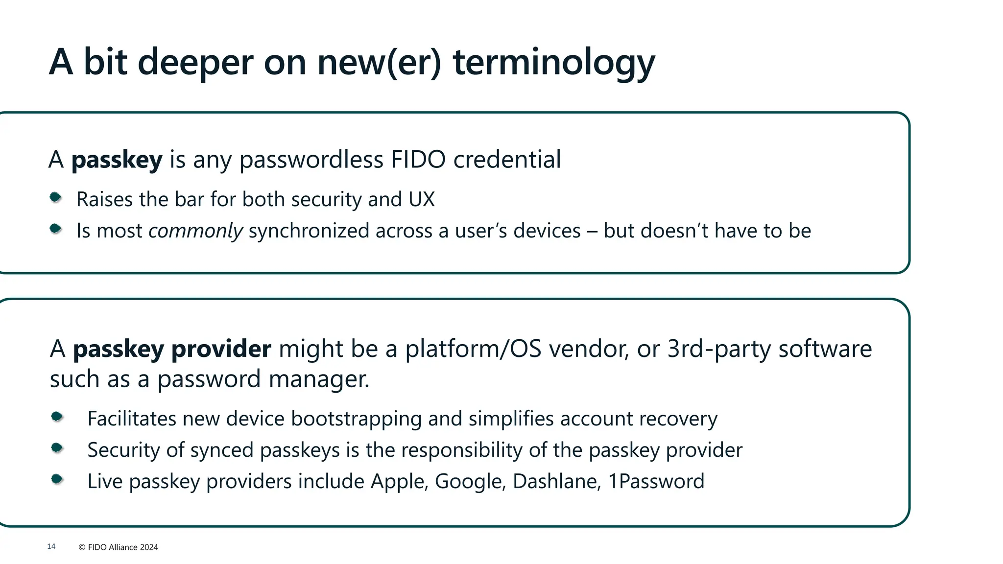 © FIDO Alliance 2024
14
A bit deeper on new(er) terminology
A passkey is any passwordless FIDO credential
Raises the bar for both security and UX
Is most commonly synchronized across a user’s devices – but doesn’t have to be
A passkey provider might be a platform/OS vendor, or 3rd-party software
such as a password manager.
Facilitates new device bootstrapping and simplifies account recovery
Security of synced passkeys is the responsibility of the passkey provider
Live passkey providers include Apple, Google, Dashlane, 1Password
 