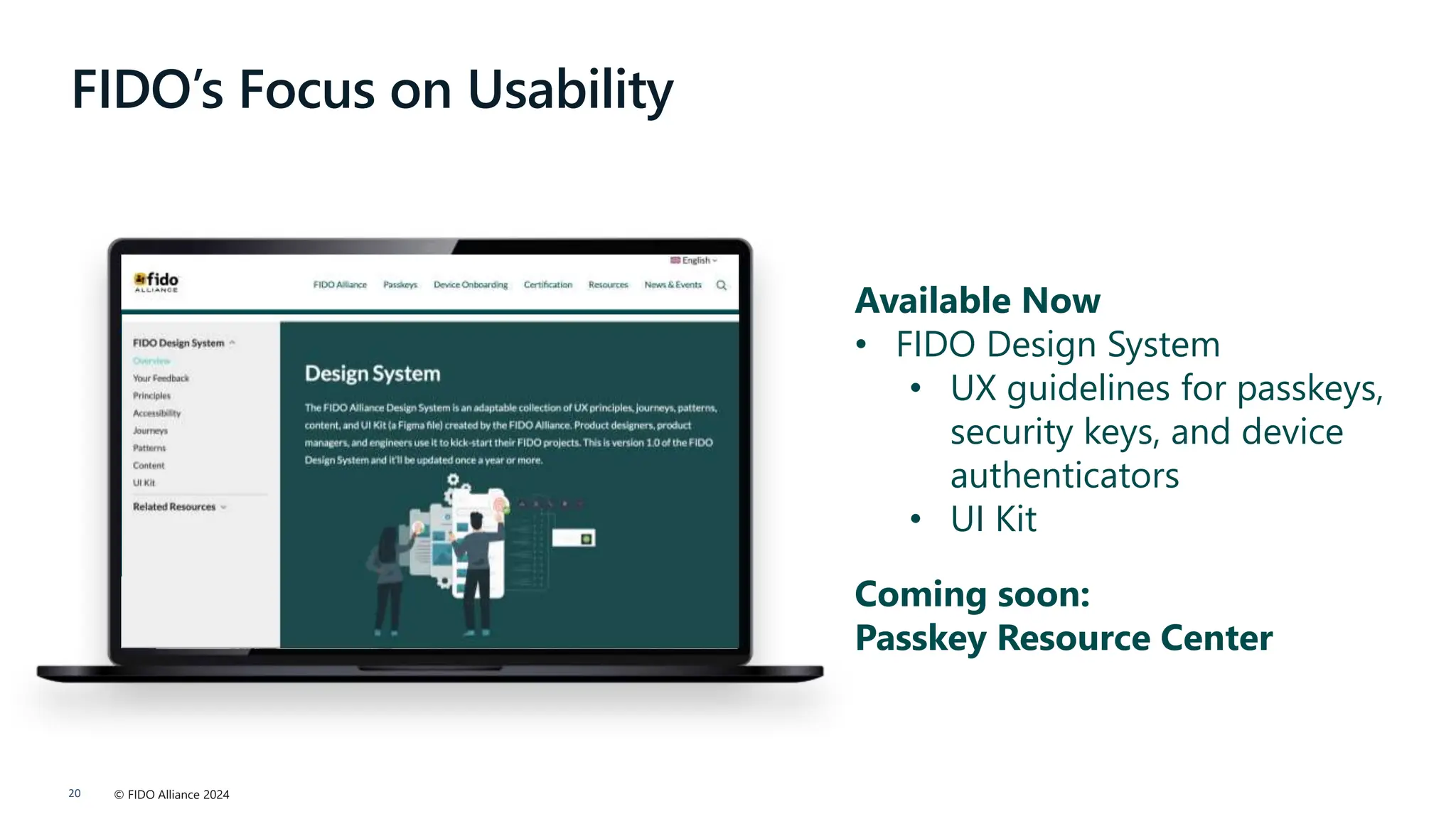 © FIDO Alliance 2024
20
FIDO’s Focus on Usability
Available Now
• FIDO Design System
• UX guidelines for passkeys,
security keys, and device
authenticators
• UI Kit
Coming soon:
Passkey Resource Center
 