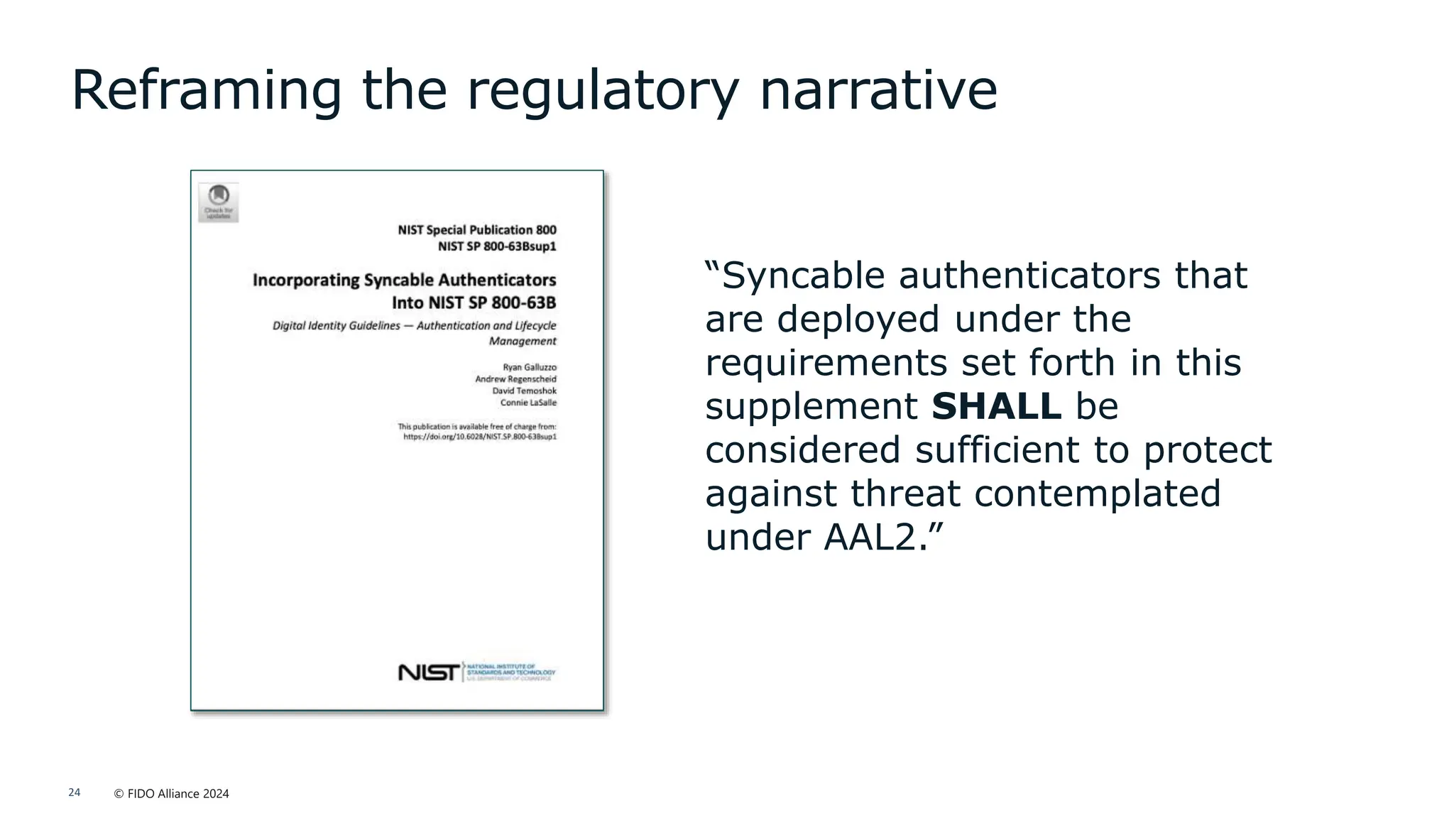 © FIDO Alliance 2024
24
Reframing the regulatory narrative
“Syncable authenticators that
are deployed under the
requirements set forth in this
supplement SHALL be
considered sufficient to protect
against threat contemplated
under AAL2.”
 