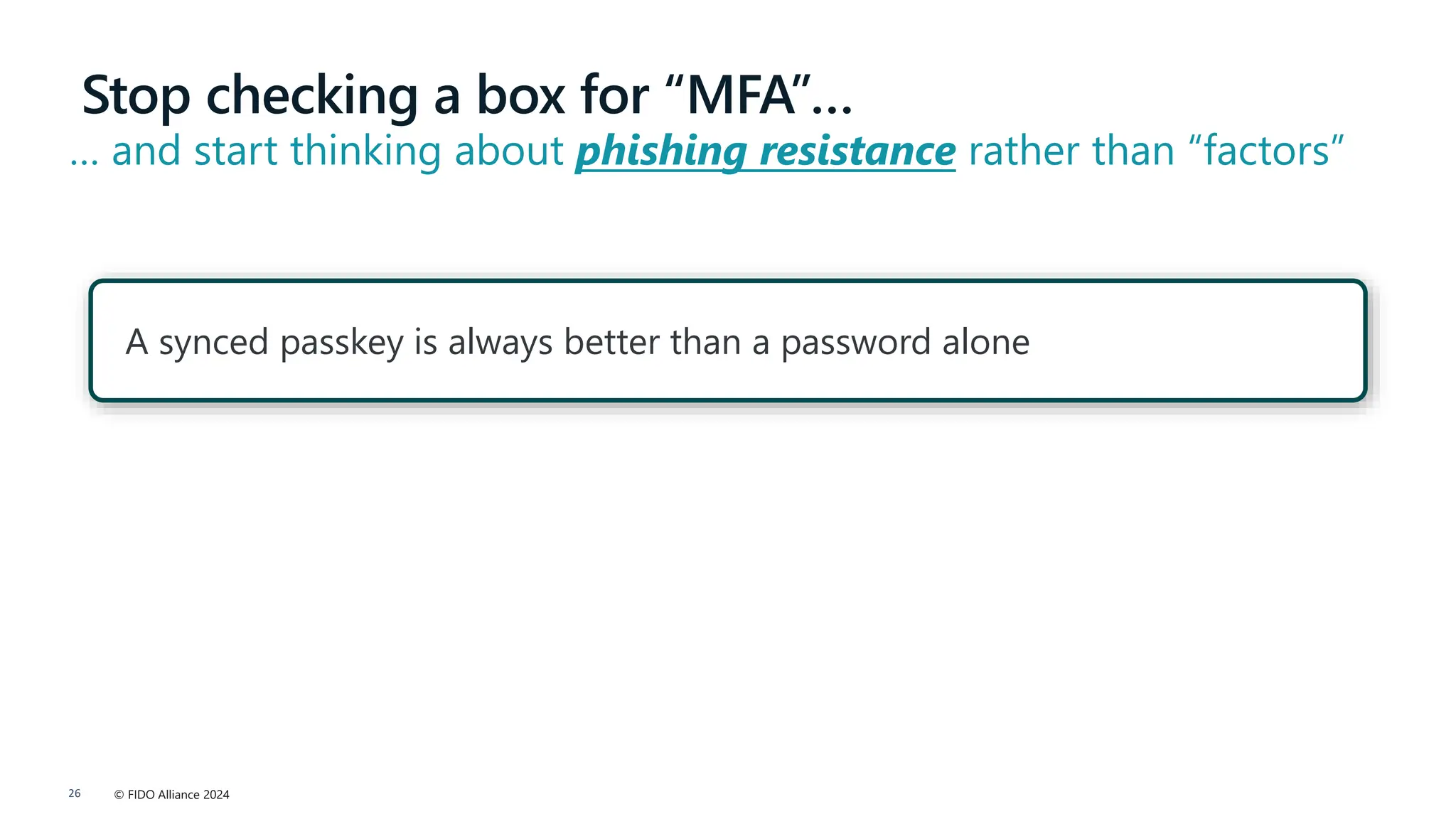 © FIDO Alliance 2024
26
A synced passkey is always better than a password alone
Stop checking a box for “MFA”…
… and start thinking about phishing resistance rather than “factors”
 
