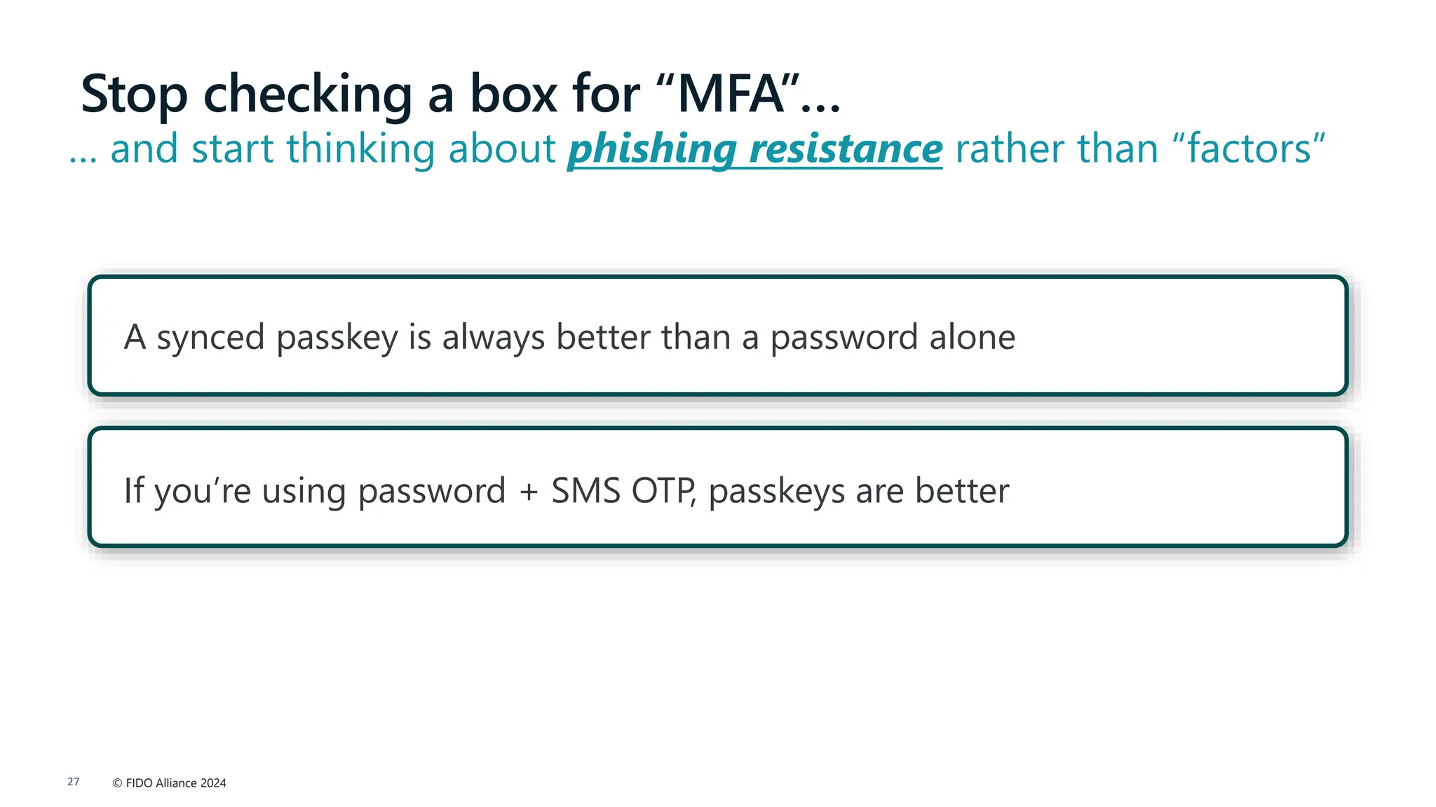 © FIDO Alliance 2024
27
If you’re using password + SMS OTP, passkeys are better
A synced passkey is always better than a password alone
Stop checking a box for “MFA”…
… and start thinking about phishing resistance rather than “factors”
 