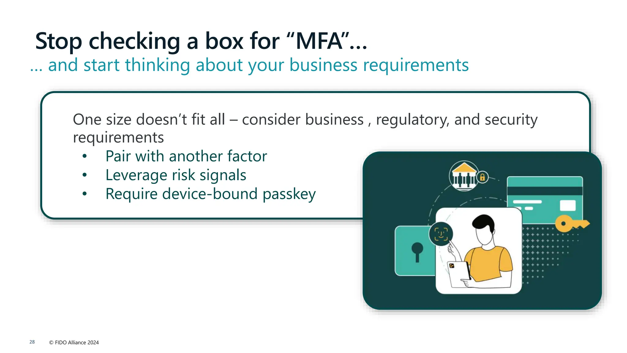 © FIDO Alliance 2024
28
Stop checking a box for “MFA”…
… and start thinking about your business requirements
One size doesn’t fit all – consider business , regulatory, and security
requirements
• Pair with another factor
• Leverage risk signals
• Require device-bound passkey
 
