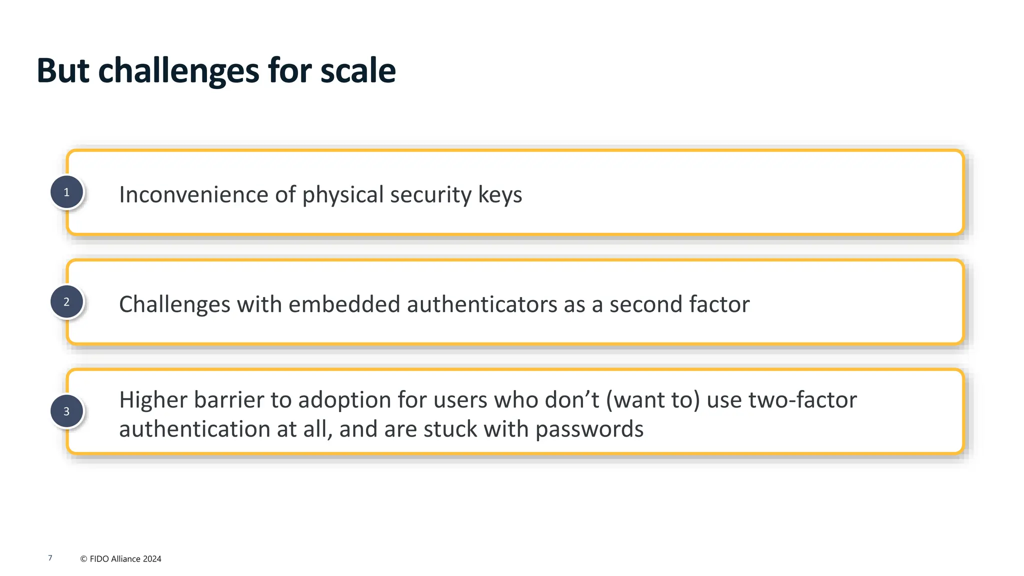 © FIDO Alliance 2024
7
2
1
3
Inconvenience of physical security keys
Higher barrier to adoption for users who don’t (want to) use two-factor
authentication at all, and are stuck with passwords
Challenges with embedded authenticators as a second factor
But challenges for scale
 