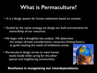 What is Permaculture?
~ It is a design system for human settlement based on context.
~ Guided by the native ecology, we design our built environments for
stewardship of our resources.
~ Permaculture design strives to meet human
needs locally while caring for the other
species and neighboring communities.
~ We begin with a thoughtful site analysis. We determine
the unique climatic considerations, resources, limiting factors,
to guide meeting the needs of inhabitants onsite.
Resilience is recognizing our interdependance.
 