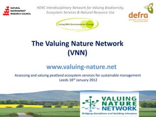 NERC Interdisciplinary Network for Valuing Biodiversity,
                  Ecosystem Services & Natural Resource Use




          The Valuing Nature Network
                     (VNN)
                   www.valuing-nature.net
Assessing and valuing peatland ecosystem services for sustainable management
                            Leeds 18th January 2012
 