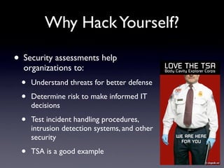 Why HackYourself?
• Security assessments help
organizations to:
• Understand threats for better defense
• Determine risk to make informed IT
decisions
• Test incident handling procedures,
intrusion detection systems, and other
security
• TSA is a good example
 