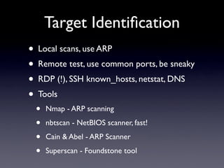 Target Identiﬁcation
• Local scans, use ARP
• Remote test, use common ports, be sneaky
• RDP (!), SSH known_hosts, netstat, DNS
• Tools
• Nmap - ARP scanning
• nbtscan - NetBIOS scanner, fast!
• Cain & Abel - ARP Scanner
• Superscan - Foundstone tool
 