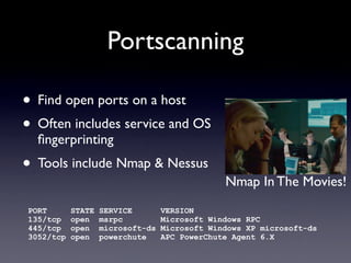 Portscanning
• Find open ports on a host
• Often includes service and OS
ﬁngerprinting
• Tools include Nmap & Nessus
PORT STATE SERVICE VERSION
135/tcp open msrpc Microsoft Windows RPC
445/tcp open microsoft-ds Microsoft Windows XP microsoft-ds
3052/tcp open powerchute APC PowerChute Agent 6.X
Nmap In The Movies!
 