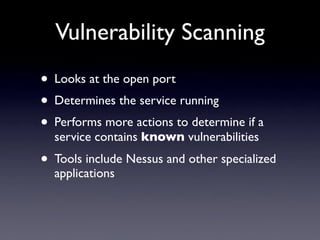 Vulnerability Scanning
• Looks at the open port
• Determines the service running
• Performs more actions to determine if a
service contains known vulnerabilities
• Tools include Nessus and other specialized
applications
 