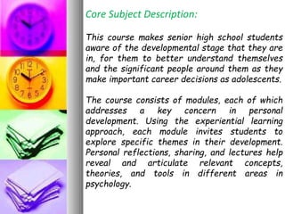 Core Subject Description:
This course makes senior high school students
aware of the developmental stage that they are
in, for them to better understand themselves
and the significant people around them as they
make important career decisions as adolescents.
The course consists of modules, each of which
addresses a key concern in personal
development. Using the experiential learning
approach, each module invites students to
explore specific themes in their development.
Personal reflections, sharing, and lectures help
reveal and articulate relevant concepts,
theories, and tools in different areas in
psychology.
 