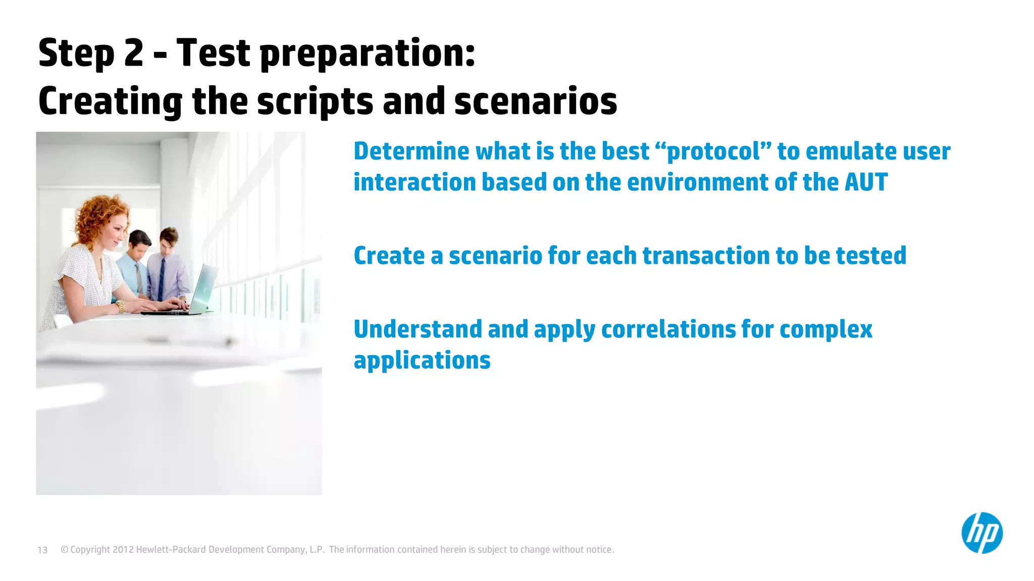 Step 2 - Test preparation:
Creating the scripts and scenarios
                                                                        Determine what is the best “protocol” to emulate user
                                                                        interaction based on the environment of the AUT

                                                                        Create a scenario for each transaction to be tested

                                                                        Understand and apply correlations for complex
                                                                        applications




13   © Copyright 2012 Hewlett-Packard Development Company, L.P. The information contained herein is subject to change without notice.
 