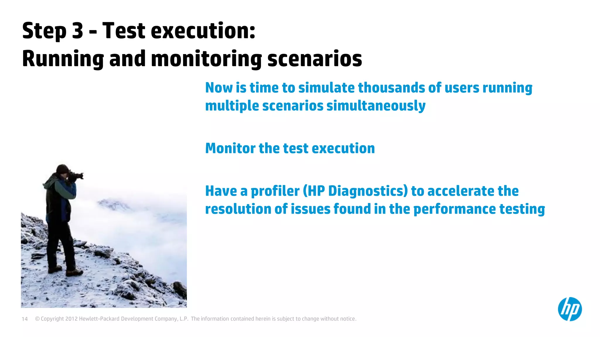 Step 3 - Test execution:
Running and monitoring scenarios
                                                                        Now is time to simulate thousands of users running
                                                                        multiple scenarios simultaneously

                                                                        Monitor the test execution

                                                                        Have a profiler (HP Diagnostics) to accelerate the
                                                                        resolution of issues found in the performance testing




14   © Copyright 2012 Hewlett-Packard Development Company, L.P. The information contained herein is subject to change without notice.
 