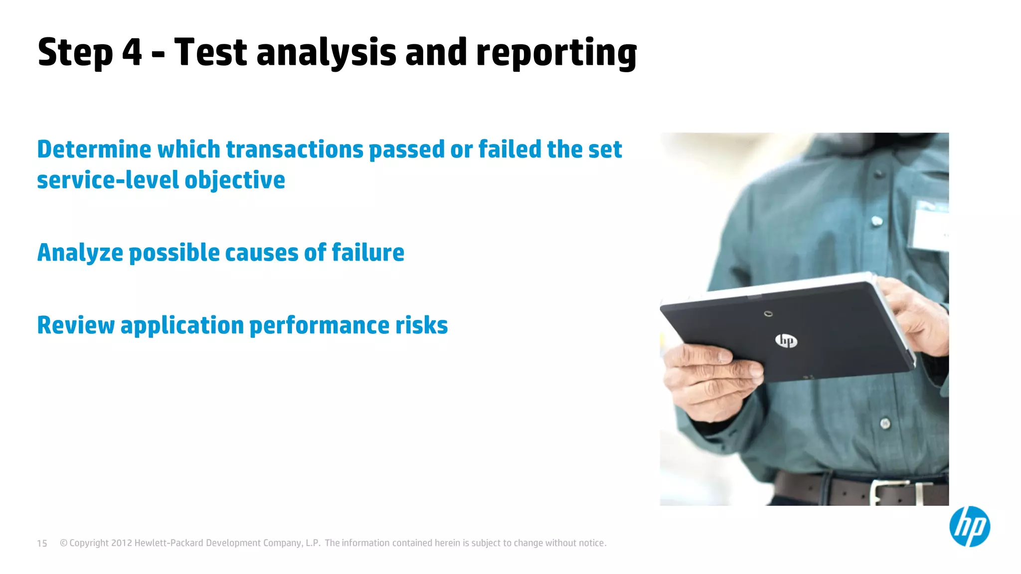 Step 4 - Test analysis and reporting

Determine which transactions passed or failed the set
service-level objective

Analyze possible causes of failure

Review application performance risks




15   © Copyright 2012 Hewlett-Packard Development Company, L.P. The information contained herein is subject to change without notice.
 