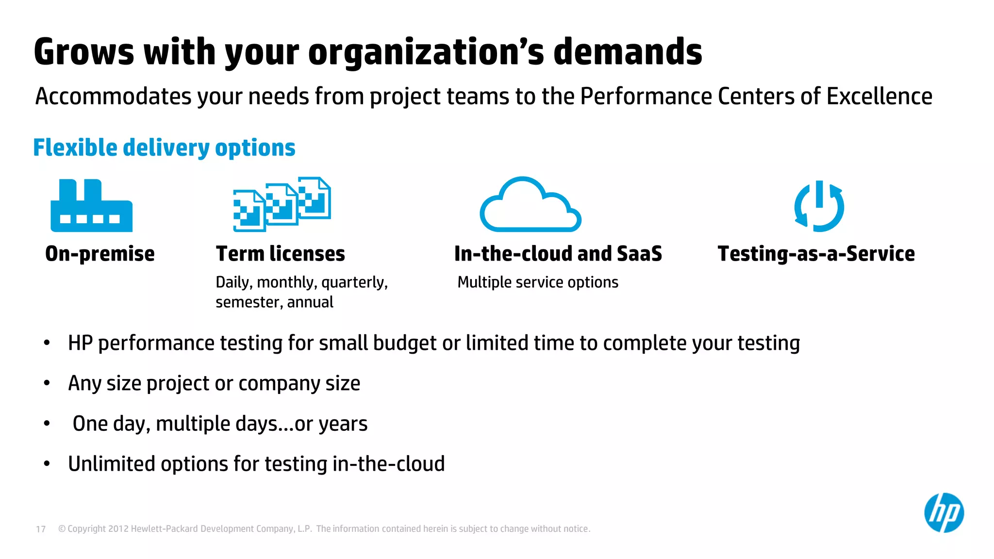 Grows with your organization’s demands
Accommodates your needs from project teams to the Performance Centers of Excellence

Flexible delivery options



 On-premise                               Term licenses                                             In-the-cloud and SaaS               Testing-as-a-Service
                                          Daily, monthly, quarterly,                                Multiple service options
                                          semester, annual

 • HP performance testing for small budget or limited time to complete your testing
 • Any size project or company size
 • One day, multiple days…or years
 • Unlimited options for testing in-the-cloud

17   © Copyright 2012 Hewlett-Packard Development Company, L.P. The information contained herein is subject to change without notice.
 