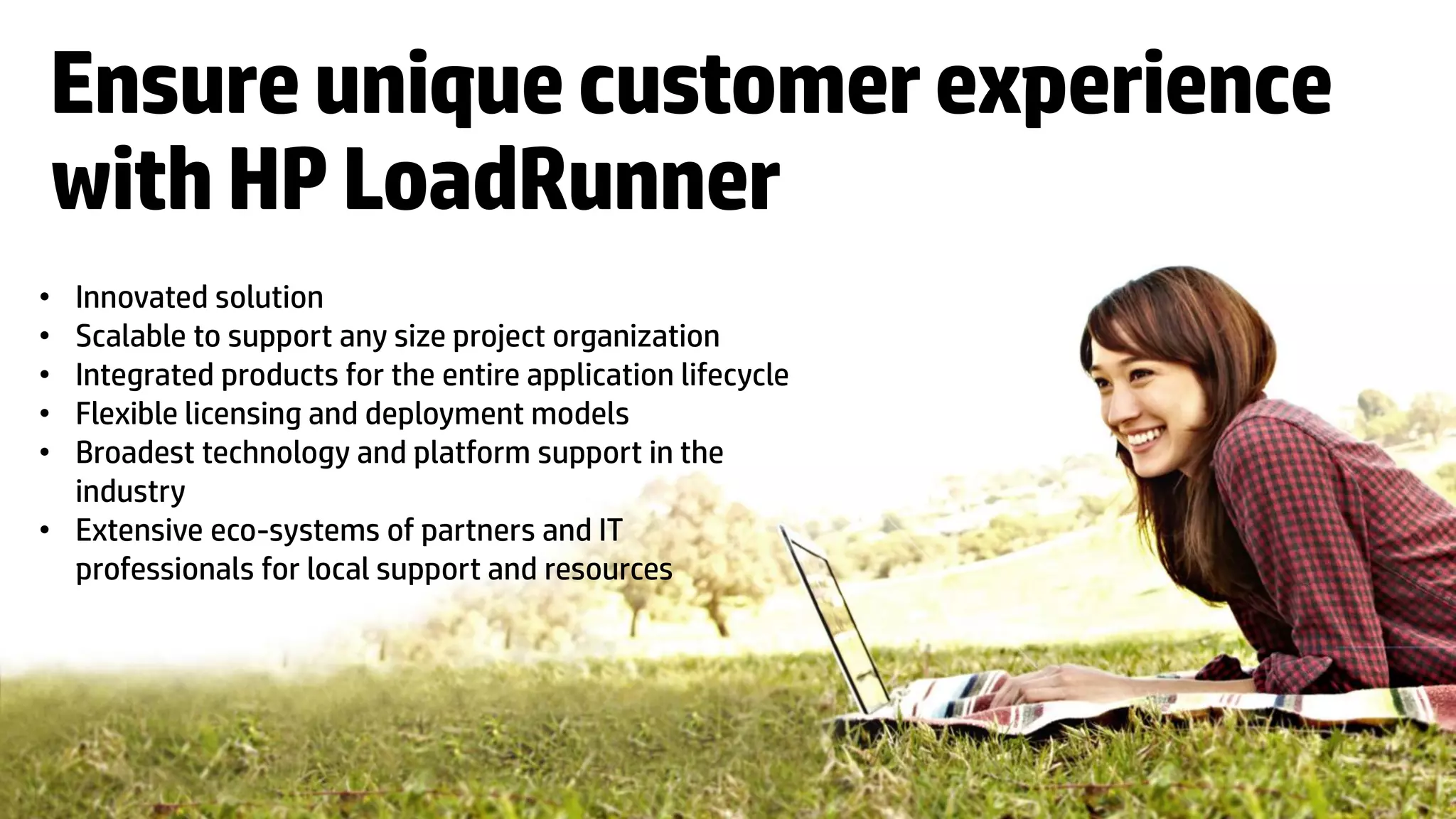 Ensure unique customer experience
with HP LoadRunner
• Innovated solution
• Scalable to support any size project organization
• Integrated products for the entire application lifecycle
• Flexible licensing and deployment models
• Broadest technology and platform support in the
  industry
• Extensive eco-systems of partners and IT
  professionals for local support and resources




    18   © Copyright 2012 Hewlett-Packard Development Company, L.P. The information contained herein is subject to change without notice.
 