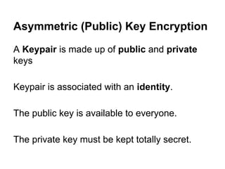 Asymmetric (Public) Key Encryption
A Keypair is made up of public and private
keys
Keypair is associated with an identity.
The public key is available to everyone.
The private key must be kept totally secret.

 