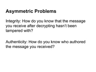 Asymmetric Problems
Integrity: How do you know that the message
you receive after decrypting hasn’t been
tampered with?
Authenticity: How do you know who authored
the message you received?

 