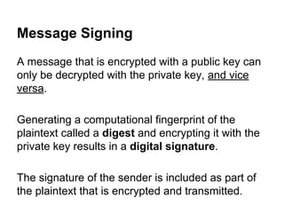 Message Signing
A message that is encrypted with a public key can
only be decrypted with the private key, and vice
versa.
Generating a computational fingerprint of the
plaintext called a digest and encrypting it with the
private key results in a digital signature.
The signature of the sender is included as part of
the plaintext that is encrypted and transmitted.

 