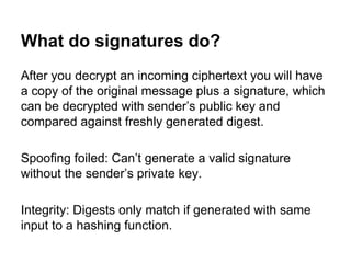 What do signatures do?
After you decrypt an incoming ciphertext you will have
a copy of the original message plus a signature, which
can be decrypted with sender’s public key and
compared against freshly generated digest.
Spoofing foiled: Can’t generate a valid signature
without the sender’s private key.
Integrity: Digests only match if generated with same
input to a hashing function.

 