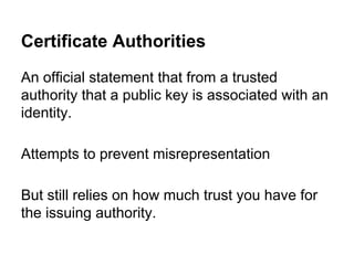Certificate Authorities
An official statement that from a trusted
authority that a public key is associated with an
identity.
Attempts to prevent misrepresentation
But still relies on how much trust you have for
the issuing authority.

 