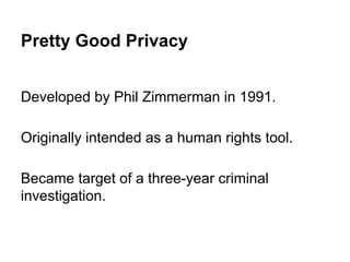 Pretty Good Privacy
Developed by Phil Zimmerman in 1991.
Originally intended as a human rights tool.
Became target of a three-year criminal
investigation.

 