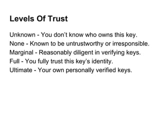 Levels Of Trust
Unknown - You don’t know who owns this key.
None - Known to be untrustworthy or irresponsible.
Marginal - Reasonably diligent in verifying keys.
Full - You fully trust this key’s identity.
Ultimate - Your own personally verified keys.

 