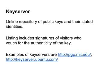 Keyserver
Online repository of public keys and their stated
identities.
Listing includes signatures of visitors who
vouch for the authenticity of the key.
Examples of keyservers are http://pgp.mit.edu/,
http://keyserver.ubuntu.com/

 