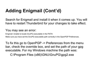 Adding Enigmail (Cont’d)
Search for Enigmail and install it when it comes up. You will
have to restart Thunderbird for your changes to take effect.
You may see an error:
Enigmail: Unable to locate GnuPG executable in the PATH.
Make sure you have set the GnuPG executable path correctly in the OpenPGP Preferences.

To fix this go to OpenPGP -> Preferences from the menu
bar, check the override box, and set the path of your gpg
executable. For my Windows machine the path was:
C:Program Files (x86)GNUGnuPGgpg2.exe

 