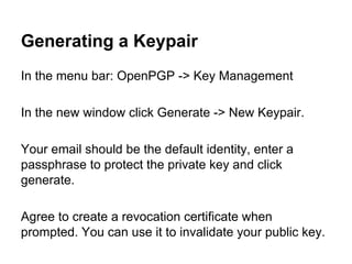 Generating a Keypair
In the menu bar: OpenPGP -> Key Management
In the new window click Generate -> New Keypair.
Your email should be the default identity, enter a
passphrase to protect the private key and click
generate.
Agree to create a revocation certificate when
prompted. You can use it to invalidate your public key.

 