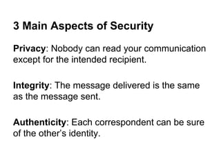 3 Main Aspects of Security
Privacy: Nobody can read your communication
except for the intended recipient.
Integrity: The message delivered is the same
as the message sent.
Authenticity: Each correspondent can be sure
of the other’s identity.

 