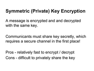 Symmetric (Private) Key Encryption
A message is encrypted and and decrypted
with the same key.
Communicants must share key secretly, which
requires a secure channel in the first place!
Pros - relatively fast to encrypt / decrypt
Cons - difficult to privately share the key

 