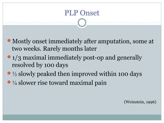 PLP Onset
Mostly onset immediately after amputation, some at
two weeks. Rarely months later
1/3 maximal immediately post-op and generally
resolved by 100 days
½ slowly peaked then improved within 100 days
¼ slower rise toward maximal pain
(Weinstein, 1996)
 