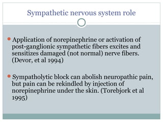 Sympathetic nervous system role
Application of norepinephrine or activation of
post-ganglionic sympathetic fibers excites and
sensitizes damaged (not normal) nerve fibers.
(Devor, et al 1994)
Sympatholytic block can abolish neuropathic pain,
but pain can be rekindled by injection of
norepinephrine under the skin. (Torebjork et al
1995)
 
