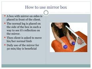 How to use mirror box
A box with mirror on sides is
placed in front of the client.
The normal leg is placed on
the side of the box in such a
way to see it’s reflection on
the mirror.
Then client is asked to move
his/her normal limb
Daily use of the mirror for
30 min/day is beneficial
 