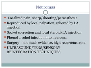 Neuromas
 Localized pain, sharp/shooting/paraesthesia
Reproduced by local palpation, relieved by LA
injection
Socket correction and local steroid/LA injection
Phenol alcohol injection into neuroma
Surgery – not much evidence, high recurrence rate
ULTRASOUND/TENS/SENSORY
REINTEGRATION TECHNIQUES
 
 