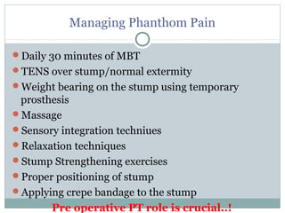 Managing Phanthom Pain
Daily 30 minutes of MBT
TENS over stump/normal extermity
Weight bearing on the stump using temporary
prosthesis
Massage
Sensory integration techniues
Relaxation techniques
Stump Strengthening exercises
Proper positioning of stump
Applying crepe bandage to the stump
Pre operative PT role is crucial..!
 