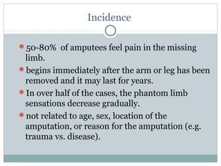 Incidence
50-80% of amputees feel pain in the missing
limb.
begins immediately after the arm or leg has been
removed and it may last for years.
In over half of the cases, the phantom limb
sensations decrease gradually.
not related to age, sex, location of the
amputation, or reason for the amputation (e.g.
trauma vs. disease).
 